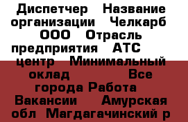 Диспетчер › Название организации ­ Челкарб, ООО › Отрасль предприятия ­ АТС, call-центр › Минимальный оклад ­ 18 000 - Все города Работа » Вакансии   . Амурская обл.,Магдагачинский р-н